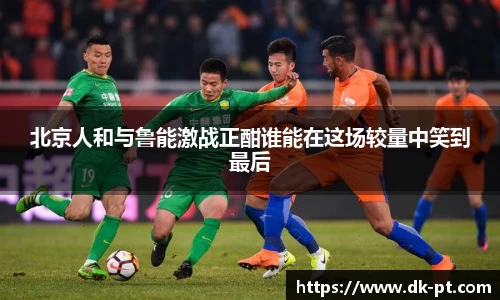 北京人和与鲁能激战正酣谁能在这场较量中笑到最后